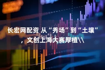 长宏网配资 从“秀场”到“土壤”，文创上海大赛厚植\