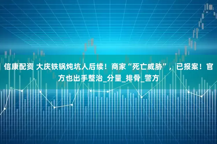 信康配资 大庆铁锅炖坑人后续！商家“死亡威胁”，已报案！官方也出手整治_分量_排骨_警方