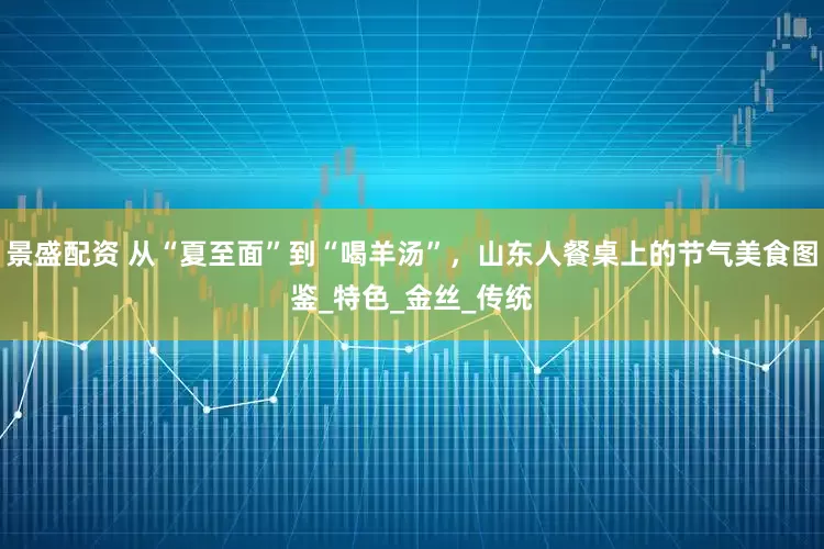 景盛配资 从“夏至面”到“喝羊汤”，山东人餐桌上的节气美食图鉴_特色_金丝_传统
