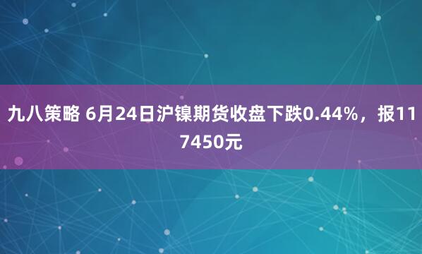 九八策略 6月24日沪镍期货收盘下跌0.44%，报117450元