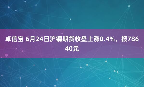 卓信宝 6月24日沪铜期货收盘上涨0.4%，报78640元