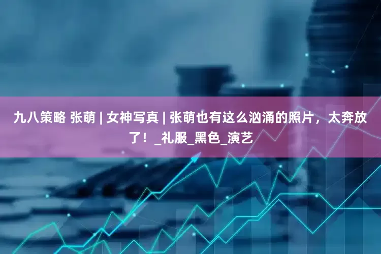 九八策略 张萌 | 女神写真 | 张萌也有这么汹涌的照片，太奔放了！_礼服_黑色_演艺