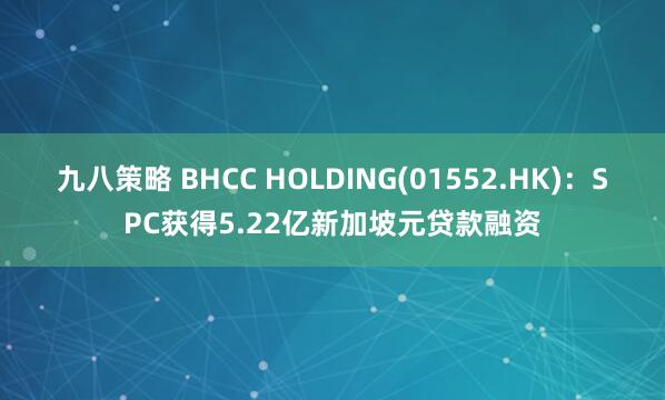 九八策略 BHCC HOLDING(01552.HK)：SPC获得5.22亿新加坡元贷款融资