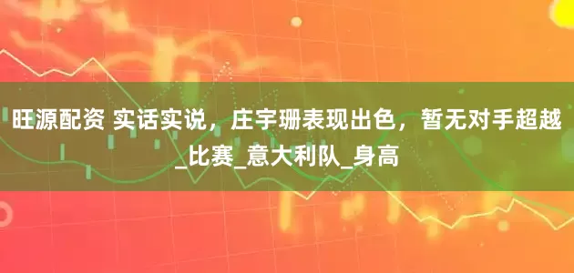 旺源配资 实话实说，庄宇珊表现出色，暂无对手超越_比赛_意大利队_身高