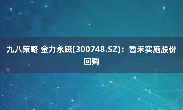 九八策略 金力永磁(300748.SZ)：暂未实施股份回购