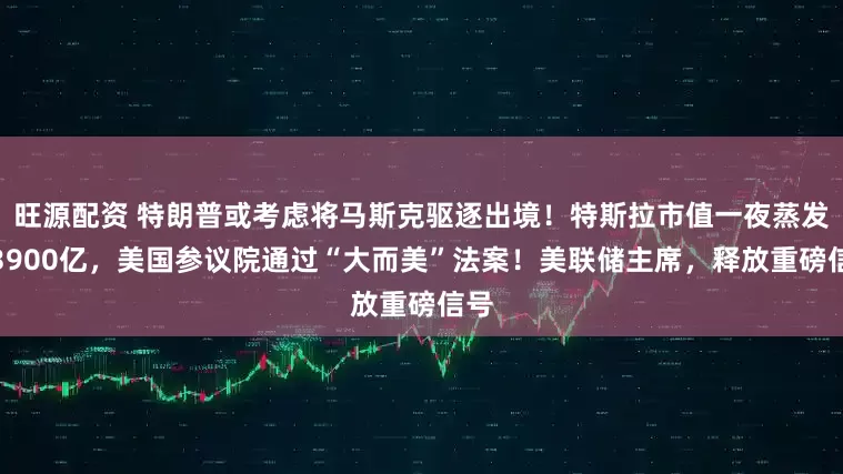 旺源配资 特朗普或考虑将马斯克驱逐出境！特斯拉市值一夜蒸发超3900亿，美国参议院通过“大而美”法案！美联储主席，释放重磅信号