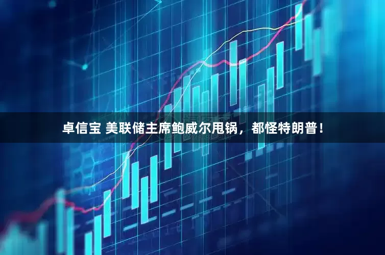 卓信宝 美联储主席鲍威尔甩锅，都怪特朗普！