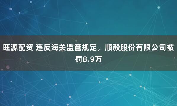 旺源配资 违反海关监管规定，顺毅股份有限公司被罚8.9万