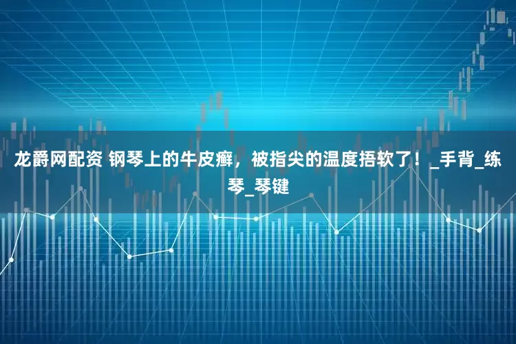 龙爵网配资 钢琴上的牛皮癣，被指尖的温度捂软了！_手背_练琴_琴键