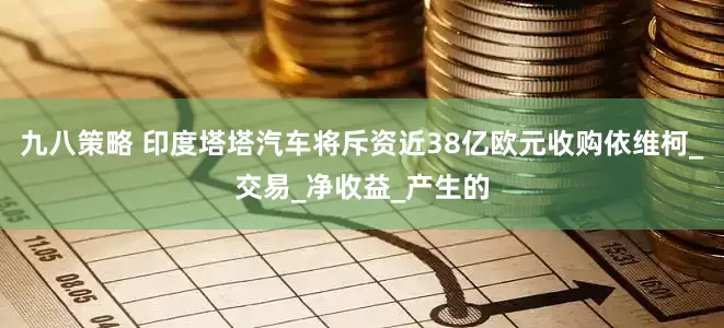 九八策略 印度塔塔汽车将斥资近38亿欧元收购依维柯_交易_净收益_产生的