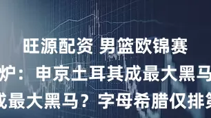旺源配资 男篮欧锦赛实力榜出炉：申京土耳其成最大黑马？字母希腊仅排第六