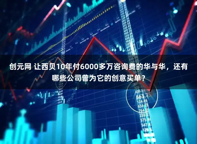 创元网 让西贝10年付6000多万咨询费的华与华，还有哪些公司曾为它的创意买单？