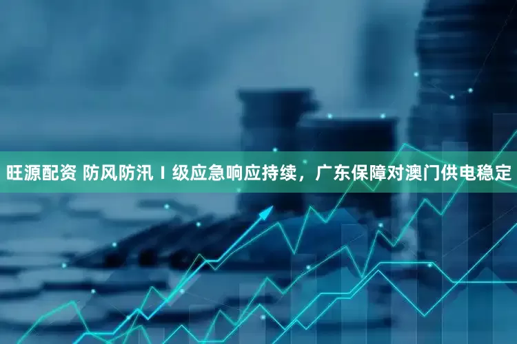 旺源配资 防风防汛Ⅰ级应急响应持续，广东保障对澳门供电稳定