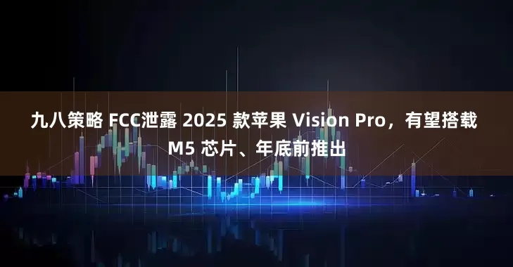 九八策略 FCC泄露 2025 款苹果 Vision Pro，有望搭载 M5 芯片、年底前推出