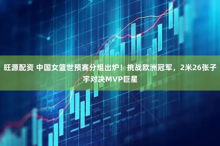 旺源配资 中国女篮世预赛分组出炉！挑战欧洲冠军，2米26张子宇对决MVP巨星