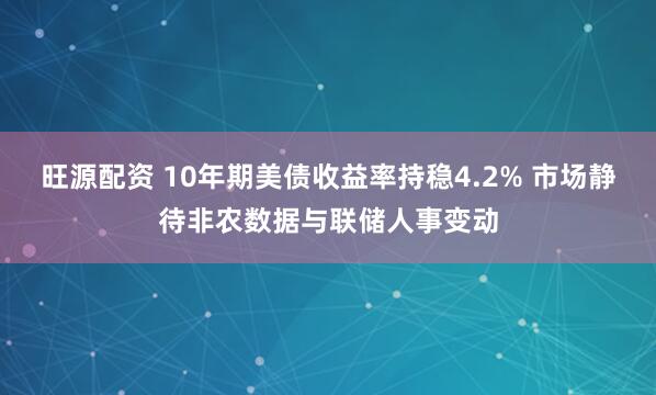 旺源配资 10年期美债收益率持稳4.2% 市场静待非农数据与联储人事变动