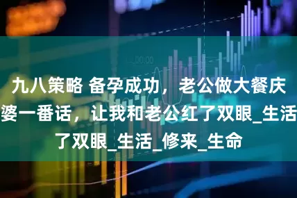 九八策略 备孕成功，老公做大餐庆祝，席间婆婆一番话，让我和老公红了双眼_生活_修来_生命
