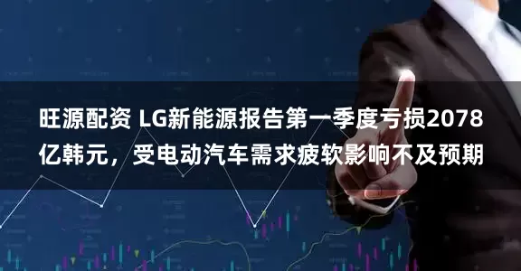 旺源配资 LG新能源报告第一季度亏损2078亿韩元，受电动汽车需求疲软影响不及预期