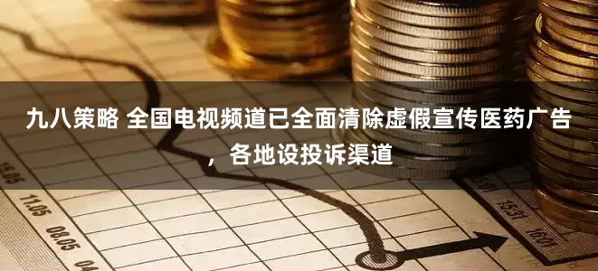 九八策略 全国电视频道已全面清除虚假宣传医药广告，各地设投诉渠道