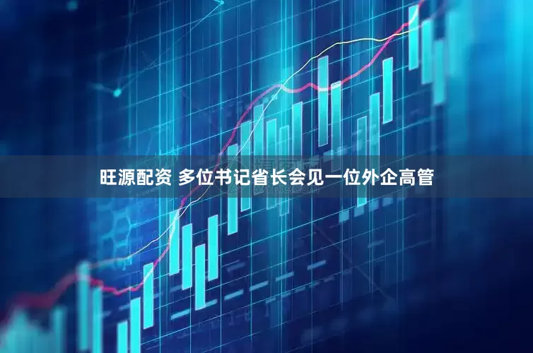 旺源配资 多位书记省长会见一位外企高管