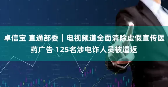 卓信宝 直通部委｜电视频道全面清除虚假宣传医药广告 125名涉电诈人员被遣返