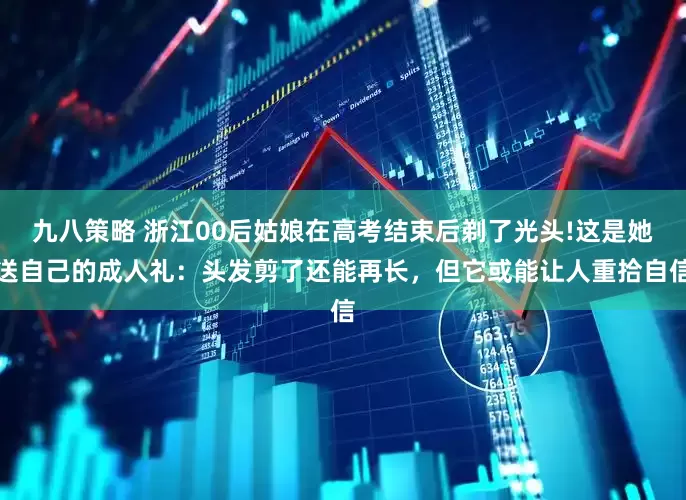 九八策略 浙江00后姑娘在高考结束后剃了光头!这是她送自己的成人礼：头发剪了还能再长，但它或能让人重拾自信