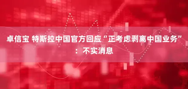 卓信宝 特斯拉中国官方回应“正考虑剥离中国业务”：不实消息